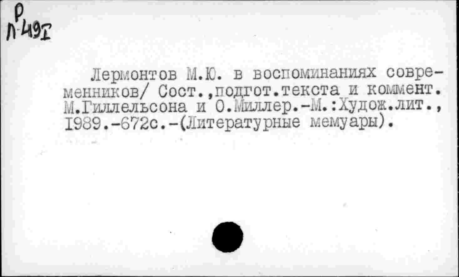 ﻿р
ЛЙ9£
Лермонтов М.Ю. в воспоминаниях современников/ Сост.»подгот.текста и коммент. М.Гиллельсона и О.Миллер.-М. :Худож.лит., 1989.-672с.-(Литературные мемуары).